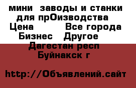 мини- заводы и станки для прОизводства › Цена ­ 100 - Все города Бизнес » Другое   . Дагестан респ.,Буйнакск г.